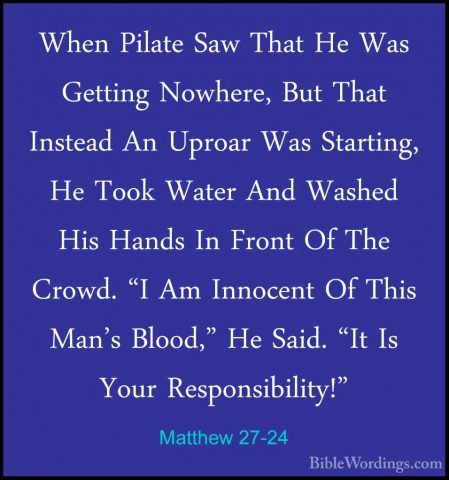 Matthew 27-24 - When Pilate Saw That He Was Getting Nowhere, ButWhen Pilate Saw That He Was Getting Nowhere, But That Instead An Uproar Was Starting, He Took Water And Washed His Hands In Front Of The Crowd. "I Am Innocent Of This Man's Blood," He Said. "It Is Your Responsibility!" 