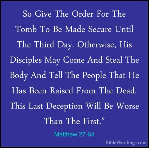 Matthew 27-64 - So Give The Order For The Tomb To Be Made SecureSo Give The Order For The Tomb To Be Made Secure Until The Third Day. Otherwise, His Disciples May Come And Steal The Body And Tell The People That He Has Been Raised From The Dead. This Last Deception Will Be Worse Than The First." 