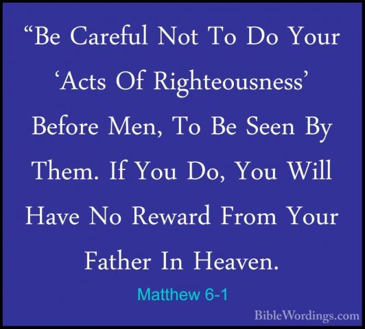 Matthew 6-1 - "Be Careful Not To Do Your 'Acts Of Righteousness'"Be Careful Not To Do Your 'Acts Of Righteousness' Before Men, To Be Seen By Them. If You Do, You Will Have No Reward From Your Father In Heaven. 