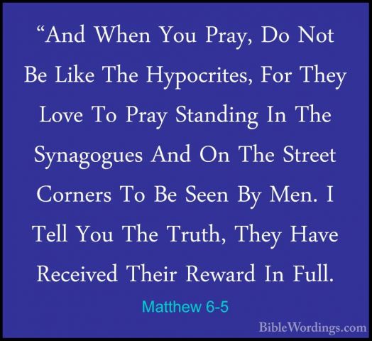 Matthew 6-5 - "And When You Pray, Do Not Be Like The Hypocrites,"And When You Pray, Do Not Be Like The Hypocrites, For They Love To Pray Standing In The Synagogues And On The Street Corners To Be Seen By Men. I Tell You The Truth, They Have Received Their Reward In Full. 