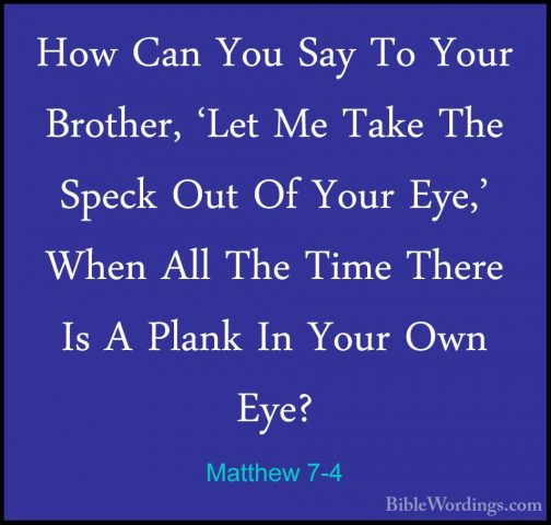Matthew 7-4 - How Can You Say To Your Brother, 'Let Me Take The SHow Can You Say To Your Brother, 'Let Me Take The Speck Out Of Your Eye,' When All The Time There Is A Plank In Your Own Eye? 