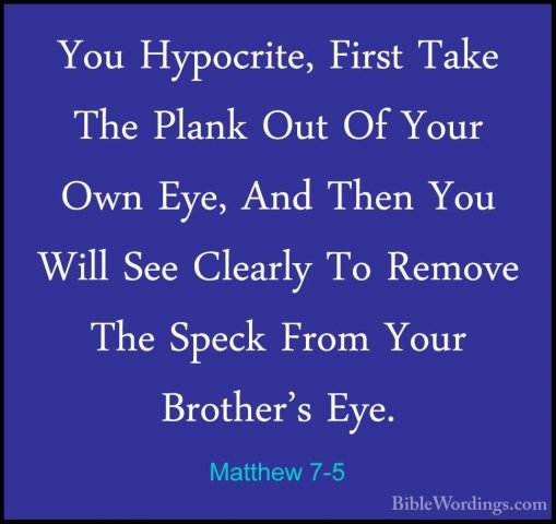 Matthew 7-5 - You Hypocrite, First Take The Plank Out Of Your OwnYou Hypocrite, First Take The Plank Out Of Your Own Eye, And Then You Will See Clearly To Remove The Speck From Your Brother's Eye. 