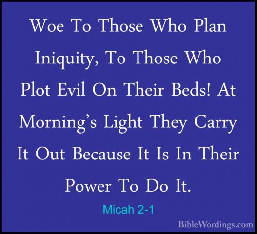 Micah 2-1 - Woe To Those Who Plan Iniquity, To Those Who Plot EviWoe To Those Who Plan Iniquity, To Those Who Plot Evil On Their Beds! At Morning's Light They Carry It Out Because It Is In Their Power To Do It. 