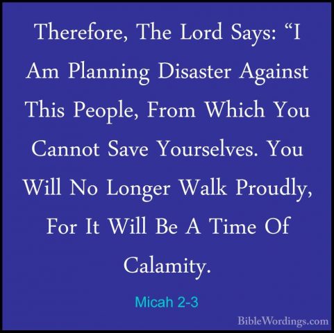 Micah 2-3 - Therefore, The Lord Says: "I Am Planning Disaster AgaTherefore, The Lord Says: "I Am Planning Disaster Against This People, From Which You Cannot Save Yourselves. You Will No Longer Walk Proudly, For It Will Be A Time Of Calamity. 