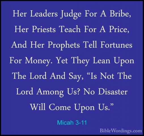 Micah 3-11 - Her Leaders Judge For A Bribe, Her Priests Teach ForHer Leaders Judge For A Bribe, Her Priests Teach For A Price, And Her Prophets Tell Fortunes For Money. Yet They Lean Upon The Lord And Say, "Is Not The Lord Among Us? No Disaster Will Come Upon Us." 