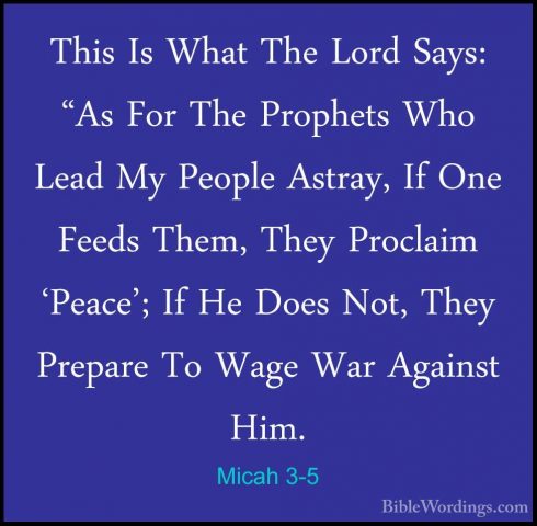 Micah 3-5 - This Is What The Lord Says: "As For The Prophets WhoThis Is What The Lord Says: "As For The Prophets Who Lead My People Astray, If One Feeds Them, They Proclaim 'Peace'; If He Does Not, They Prepare To Wage War Against Him. 