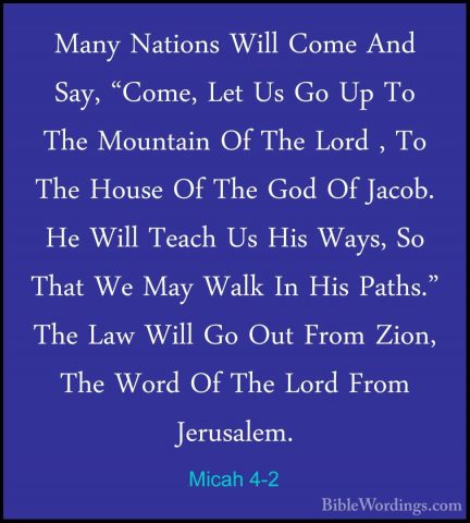 Micah 4-2 - Many Nations Will Come And Say, "Come, Let Us Go Up TMany Nations Will Come And Say, "Come, Let Us Go Up To The Mountain Of The Lord , To The House Of The God Of Jacob. He Will Teach Us His Ways, So That We May Walk In His Paths." The Law Will Go Out From Zion, The Word Of The Lord From Jerusalem. 