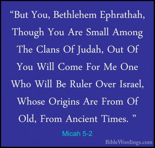 Micah 5-2 - "But You, Bethlehem Ephrathah, Though You Are Small A"But You, Bethlehem Ephrathah, Though You Are Small Among The Clans Of Judah, Out Of You Will Come For Me One Who Will Be Ruler Over Israel, Whose Origins Are From Of Old, From Ancient Times. " 
