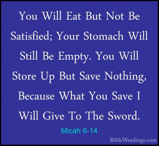 Micah 6-14 - You Will Eat But Not Be Satisfied; Your Stomach WillYou Will Eat But Not Be Satisfied; Your Stomach Will Still Be Empty. You Will Store Up But Save Nothing, Because What You Save I Will Give To The Sword. 