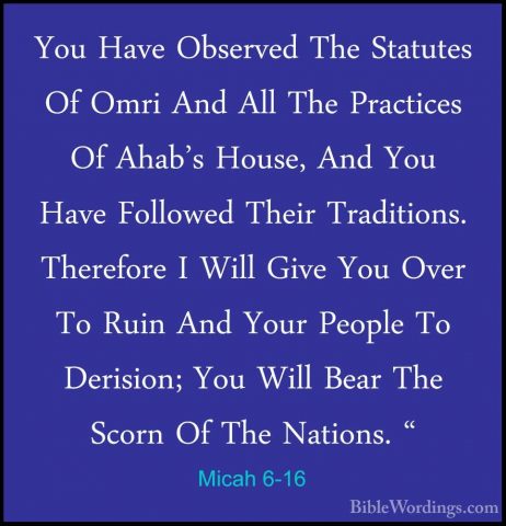 Micah 6-16 - You Have Observed The Statutes Of Omri And All The PYou Have Observed The Statutes Of Omri And All The Practices Of Ahab's House, And You Have Followed Their Traditions. Therefore I Will Give You Over To Ruin And Your People To Derision; You Will Bear The Scorn Of The Nations. "