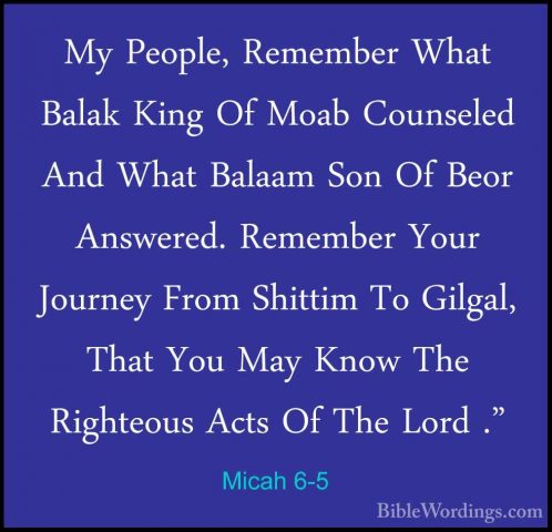 Micah 6-5 - My People, Remember What Balak King Of Moab CounseledMy People, Remember What Balak King Of Moab Counseled And What Balaam Son Of Beor Answered. Remember Your Journey From Shittim To Gilgal, That You May Know The Righteous Acts Of The Lord ." 