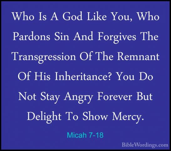Micah 7-18 - Who Is A God Like You, Who Pardons Sin And ForgivesWho Is A God Like You, Who Pardons Sin And Forgives The Transgression Of The Remnant Of His Inheritance? You Do Not Stay Angry Forever But Delight To Show Mercy. 
