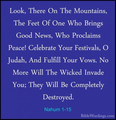 Nahum 1-15 - Look, There On The Mountains, The Feet Of One Who BrLook, There On The Mountains, The Feet Of One Who Brings Good News, Who Proclaims Peace! Celebrate Your Festivals, O Judah, And Fulfill Your Vows. No More Will The Wicked Invade You; They Will Be Completely Destroyed.