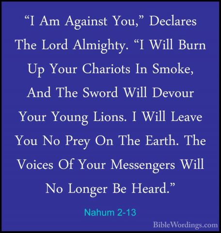 Nahum 2-13 - "I Am Against You," Declares The Lord Almighty. "I W"I Am Against You," Declares The Lord Almighty. "I Will Burn Up Your Chariots In Smoke, And The Sword Will Devour Your Young Lions. I Will Leave You No Prey On The Earth. The Voices Of Your Messengers Will No Longer Be Heard."