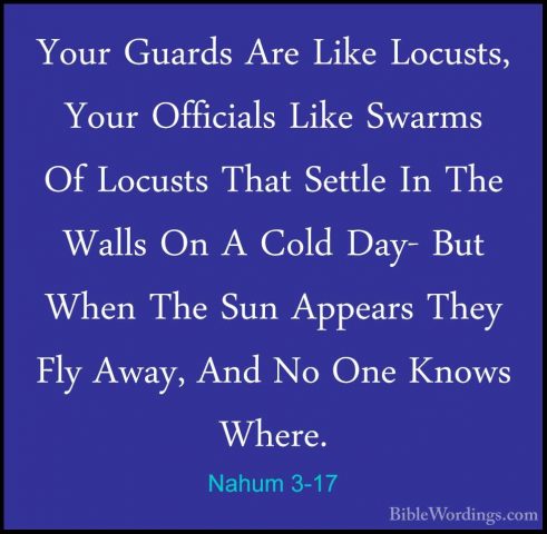 Nahum 3-17 - Your Guards Are Like Locusts, Your Officials Like SwYour Guards Are Like Locusts, Your Officials Like Swarms Of Locusts That Settle In The Walls On A Cold Day- But When The Sun Appears They Fly Away, And No One Knows Where. 