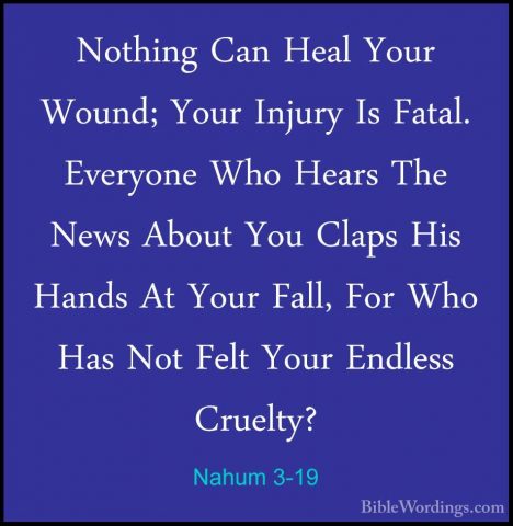 Nahum 3-19 - Nothing Can Heal Your Wound; Your Injury Is Fatal. ENothing Can Heal Your Wound; Your Injury Is Fatal. Everyone Who Hears The News About You Claps His Hands At Your Fall, For Who Has Not Felt Your Endless Cruelty?