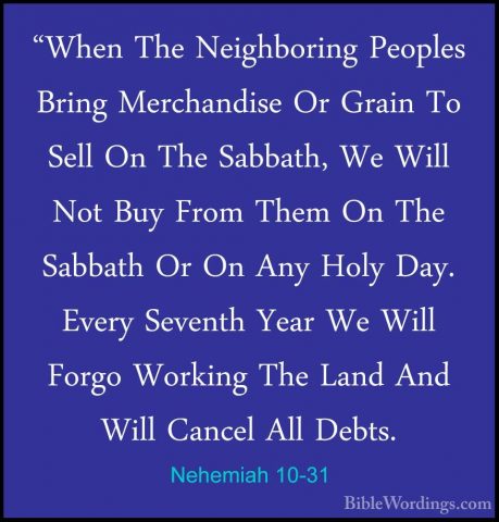 Nehemiah 10-31 - "When The Neighboring Peoples Bring Merchandise"When The Neighboring Peoples Bring Merchandise Or Grain To Sell On The Sabbath, We Will Not Buy From Them On The Sabbath Or On Any Holy Day. Every Seventh Year We Will Forgo Working The Land And Will Cancel All Debts. 