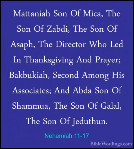 Nehemiah 11-17 - Mattaniah Son Of Mica, The Son Of Zabdi, The SonMattaniah Son Of Mica, The Son Of Zabdi, The Son Of Asaph, The Director Who Led In Thanksgiving And Prayer; Bakbukiah, Second Among His Associates; And Abda Son Of Shammua, The Son Of Galal, The Son Of Jeduthun. 