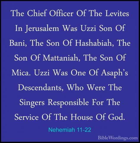 Nehemiah 11-22 - The Chief Officer Of The Levites In Jerusalem WaThe Chief Officer Of The Levites In Jerusalem Was Uzzi Son Of Bani, The Son Of Hashabiah, The Son Of Mattaniah, The Son Of Mica. Uzzi Was One Of Asaph's Descendants, Who Were The Singers Responsible For The Service Of The House Of God. 