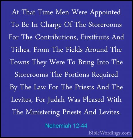 Nehemiah 12-44 - At That Time Men Were Appointed To Be In ChargeAt That Time Men Were Appointed To Be In Charge Of The Storerooms For The Contributions, Firstfruits And Tithes. From The Fields Around The Towns They Were To Bring Into The Storerooms The Portions Required By The Law For The Priests And The Levites, For Judah Was Pleased With The Ministering Priests And Levites. 