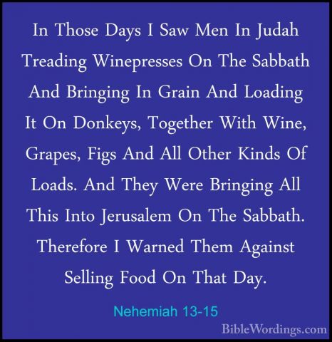 Nehemiah 13-15 - In Those Days I Saw Men In Judah Treading WineprIn Those Days I Saw Men In Judah Treading Winepresses On The Sabbath And Bringing In Grain And Loading It On Donkeys, Together With Wine, Grapes, Figs And All Other Kinds Of Loads. And They Were Bringing All This Into Jerusalem On The Sabbath. Therefore I Warned Them Against Selling Food On That Day. 