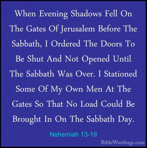 Nehemiah 13-19 - When Evening Shadows Fell On The Gates Of JerusaWhen Evening Shadows Fell On The Gates Of Jerusalem Before The Sabbath, I Ordered The Doors To Be Shut And Not Opened Until The Sabbath Was Over. I Stationed Some Of My Own Men At The Gates So That No Load Could Be Brought In On The Sabbath Day. 