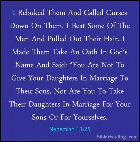 Nehemiah 13-25 - I Rebuked Them And Called Curses Down On Them. II Rebuked Them And Called Curses Down On Them. I Beat Some Of The Men And Pulled Out Their Hair. I Made Them Take An Oath In God's Name And Said: "You Are Not To Give Your Daughters In Marriage To Their Sons, Nor Are You To Take Their Daughters In Marriage For Your Sons Or For Yourselves. 
