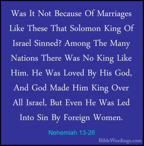 Nehemiah 13-26 - Was It Not Because Of Marriages Like These ThatWas It Not Because Of Marriages Like These That Solomon King Of Israel Sinned? Among The Many Nations There Was No King Like Him. He Was Loved By His God, And God Made Him King Over All Israel, But Even He Was Led Into Sin By Foreign Women. 