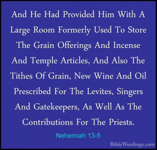 Nehemiah 13-5 - And He Had Provided Him With A Large Room FormerlAnd He Had Provided Him With A Large Room Formerly Used To Store The Grain Offerings And Incense And Temple Articles, And Also The Tithes Of Grain, New Wine And Oil Prescribed For The Levites, Singers And Gatekeepers, As Well As The Contributions For The Priests. 