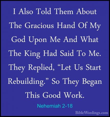 Nehemiah 2-18 - I Also Told Them About The Gracious Hand Of My GoI Also Told Them About The Gracious Hand Of My God Upon Me And What The King Had Said To Me. They Replied, "Let Us Start Rebuilding." So They Began This Good Work. 
