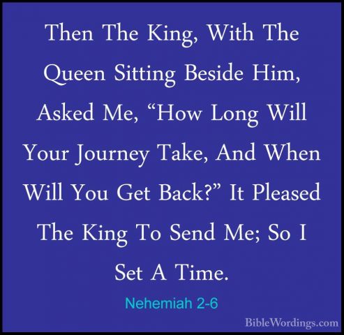 Nehemiah 2-6 - Then The King, With The Queen Sitting Beside Him,Then The King, With The Queen Sitting Beside Him, Asked Me, "How Long Will Your Journey Take, And When Will You Get Back?" It Pleased The King To Send Me; So I Set A Time. 