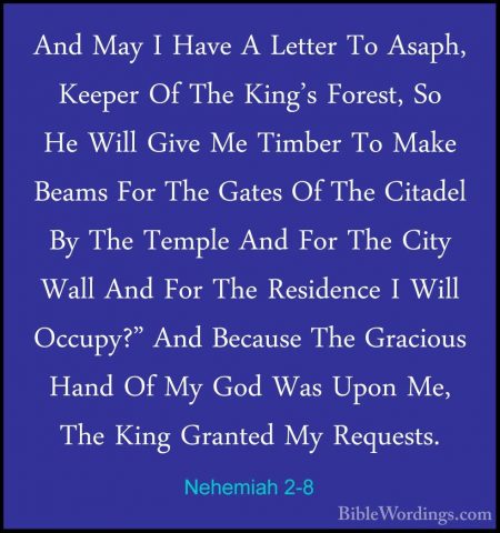 Nehemiah 2-8 - And May I Have A Letter To Asaph, Keeper Of The KiAnd May I Have A Letter To Asaph, Keeper Of The King's Forest, So He Will Give Me Timber To Make Beams For The Gates Of The Citadel By The Temple And For The City Wall And For The Residence I Will Occupy?" And Because The Gracious Hand Of My God Was Upon Me, The King Granted My Requests. 
