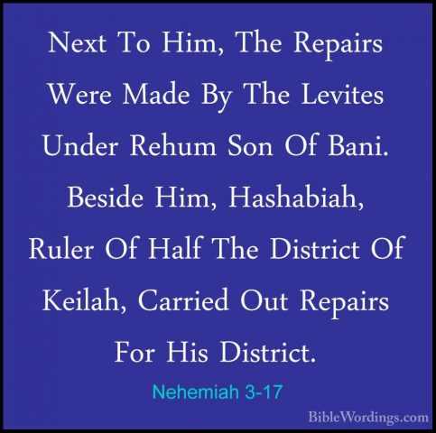 Nehemiah 3-17 - Next To Him, The Repairs Were Made By The LevitesNext To Him, The Repairs Were Made By The Levites Under Rehum Son Of Bani. Beside Him, Hashabiah, Ruler Of Half The District Of Keilah, Carried Out Repairs For His District. 