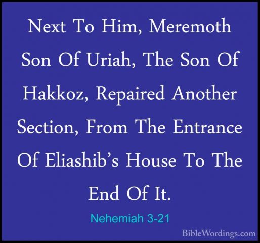 Nehemiah 3-21 - Next To Him, Meremoth Son Of Uriah, The Son Of HaNext To Him, Meremoth Son Of Uriah, The Son Of Hakkoz, Repaired Another Section, From The Entrance Of Eliashib's House To The End Of It. 