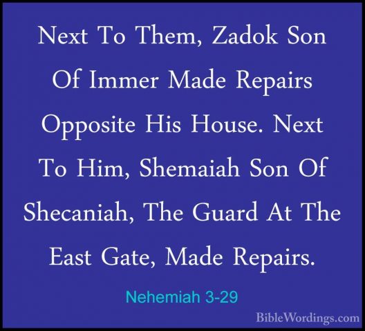 Nehemiah 3-29 - Next To Them, Zadok Son Of Immer Made Repairs OppNext To Them, Zadok Son Of Immer Made Repairs Opposite His House. Next To Him, Shemaiah Son Of Shecaniah, The Guard At The East Gate, Made Repairs. 