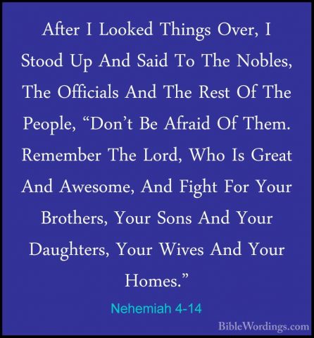 Nehemiah 4-14 - After I Looked Things Over, I Stood Up And Said TAfter I Looked Things Over, I Stood Up And Said To The Nobles, The Officials And The Rest Of The People, "Don't Be Afraid Of Them. Remember The Lord, Who Is Great And Awesome, And Fight For Your Brothers, Your Sons And Your Daughters, Your Wives And Your Homes." 