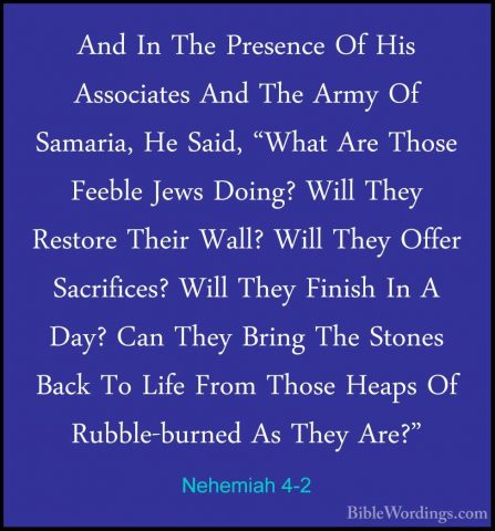 Nehemiah 4-2 - And In The Presence Of His Associates And The ArmyAnd In The Presence Of His Associates And The Army Of Samaria, He Said, "What Are Those Feeble Jews Doing? Will They Restore Their Wall? Will They Offer Sacrifices? Will They Finish In A Day? Can They Bring The Stones Back To Life From Those Heaps Of Rubble-burned As They Are?" 