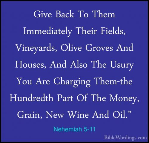 Nehemiah 5-11 - Give Back To Them Immediately Their Fields, VineyGive Back To Them Immediately Their Fields, Vineyards, Olive Groves And Houses, And Also The Usury You Are Charging Them-the Hundredth Part Of The Money, Grain, New Wine And Oil." 