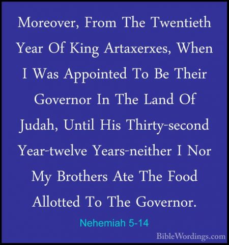 Nehemiah 5-14 - Moreover, From The Twentieth Year Of King ArtaxerMoreover, From The Twentieth Year Of King Artaxerxes, When I Was Appointed To Be Their Governor In The Land Of Judah, Until His Thirty-second Year-twelve Years-neither I Nor My Brothers Ate The Food Allotted To The Governor. 