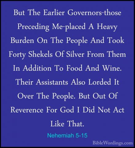 Nehemiah 5-15 - But The Earlier Governors-those Preceding Me-placBut The Earlier Governors-those Preceding Me-placed A Heavy Burden On The People And Took Forty Shekels Of Silver From Them In Addition To Food And Wine. Their Assistants Also Lorded It Over The People. But Out Of Reverence For God I Did Not Act Like That. 