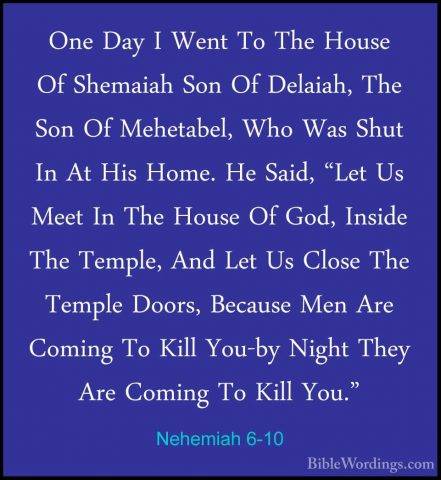 Nehemiah 6-10 - One Day I Went To The House Of Shemaiah Son Of DeOne Day I Went To The House Of Shemaiah Son Of Delaiah, The Son Of Mehetabel, Who Was Shut In At His Home. He Said, "Let Us Meet In The House Of God, Inside The Temple, And Let Us Close The Temple Doors, Because Men Are Coming To Kill You-by Night They Are Coming To Kill You." 