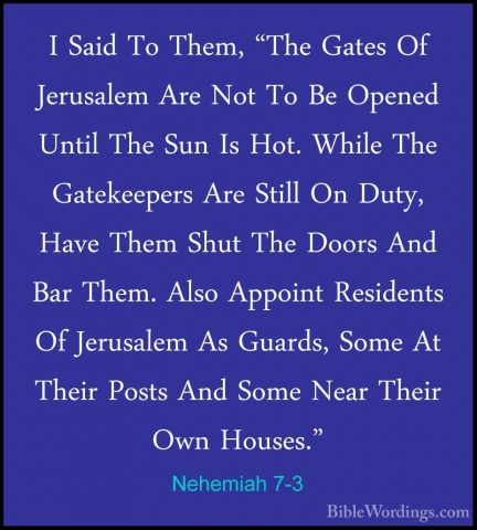 Nehemiah 7-3 - I Said To Them, "The Gates Of Jerusalem Are Not ToI Said To Them, "The Gates Of Jerusalem Are Not To Be Opened Until The Sun Is Hot. While The Gatekeepers Are Still On Duty, Have Them Shut The Doors And Bar Them. Also Appoint Residents Of Jerusalem As Guards, Some At Their Posts And Some Near Their Own Houses." 