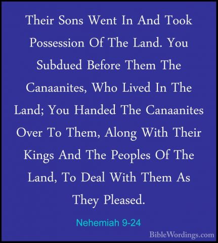 Nehemiah 9-24 - Their Sons Went In And Took Possession Of The LanTheir Sons Went In And Took Possession Of The Land. You Subdued Before Them The Canaanites, Who Lived In The Land; You Handed The Canaanites Over To Them, Along With Their Kings And The Peoples Of The Land, To Deal With Them As They Pleased. 
