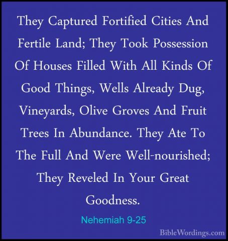 Nehemiah 9-25 - They Captured Fortified Cities And Fertile Land;They Captured Fortified Cities And Fertile Land; They Took Possession Of Houses Filled With All Kinds Of Good Things, Wells Already Dug, Vineyards, Olive Groves And Fruit Trees In Abundance. They Ate To The Full And Were Well-nourished; They Reveled In Your Great Goodness. 