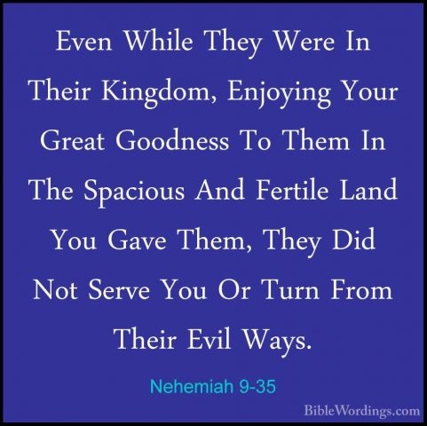Nehemiah 9-35 - Even While They Were In Their Kingdom, Enjoying YEven While They Were In Their Kingdom, Enjoying Your Great Goodness To Them In The Spacious And Fertile Land You Gave Them, They Did Not Serve You Or Turn From Their Evil Ways. 