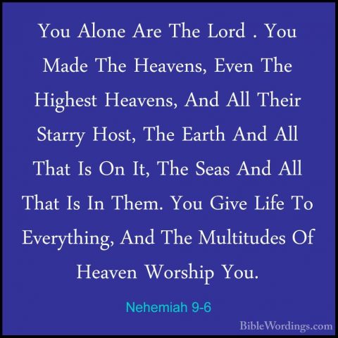 Nehemiah 9-6 - You Alone Are The Lord . You Made The Heavens, EveYou Alone Are The Lord . You Made The Heavens, Even The Highest Heavens, And All Their Starry Host, The Earth And All That Is On It, The Seas And All That Is In Them. You Give Life To Everything, And The Multitudes Of Heaven Worship You. 