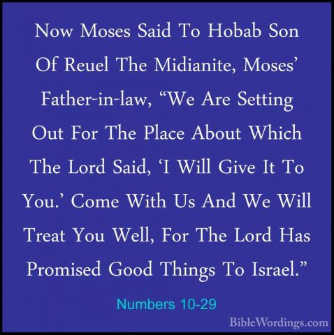 Numbers 10-29 - Now Moses Said To Hobab Son Of Reuel The MidianitNow Moses Said To Hobab Son Of Reuel The Midianite, Moses' Father-in-law, "We Are Setting Out For The Place About Which The Lord Said, 'I Will Give It To You.' Come With Us And We Will Treat You Well, For The Lord Has Promised Good Things To Israel." 