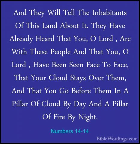 Numbers 14-14 - And They Will Tell The Inhabitants Of This Land AAnd They Will Tell The Inhabitants Of This Land About It. They Have Already Heard That You, O Lord , Are With These People And That You, O Lord , Have Been Seen Face To Face, That Your Cloud Stays Over Them, And That You Go Before Them In A Pillar Of Cloud By Day And A Pillar Of Fire By Night. 