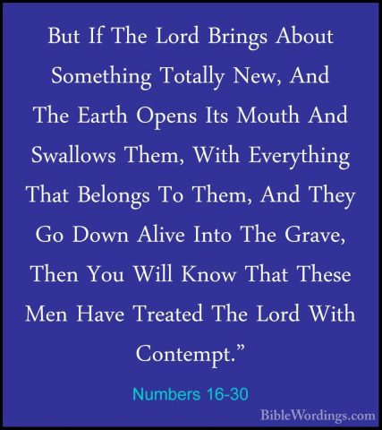 Numbers 16-30 - But If The Lord Brings About Something Totally NeBut If The Lord Brings About Something Totally New, And The Earth Opens Its Mouth And Swallows Them, With Everything That Belongs To Them, And They Go Down Alive Into The Grave, Then You Will Know That These Men Have Treated The Lord With Contempt." 