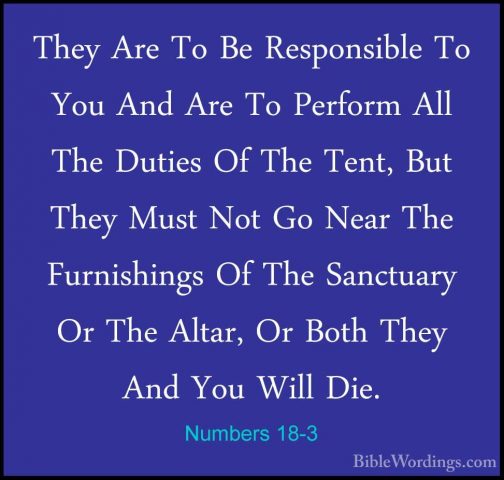 Numbers 18-3 - They Are To Be Responsible To You And Are To PerfoThey Are To Be Responsible To You And Are To Perform All The Duties Of The Tent, But They Must Not Go Near The Furnishings Of The Sanctuary Or The Altar, Or Both They And You Will Die. 